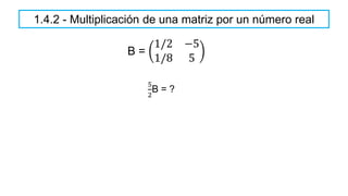 1.4.2 - Multiplicación de una matriz por un número real
B =
1/2 −5
1/8 5
5
2
B = ?
 