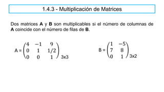 Dos matrices A y B son multiplicables si el número de columnas de
A coincide con el número de filas de B.
A =
4 −1 9
0 1 1/2
0 0 1
B =
1 −5
7 8
0 1
3x3 3x2
1.4.3 - Multiplicación de Matrices
 