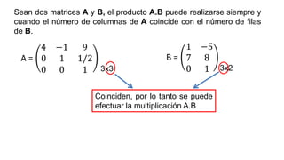 Coinciden, por lo tanto se puede
efectuar la multiplicación A.B
Sean dos matrices A y B, el producto A.B puede realizarse siempre y
cuando el número de columnas de A coincide con el número de filas
de B.
A =
4 −1 9
0 1 1/2
0 0 1
B =
1 −5
7 8
0 1
3x3 3x2
 