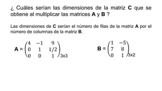 ¿ Cuáles serían las dimensiones de la matriz C que se
obtiene al multiplicar las matrices A y B ?
Las dimensiones de C serían el número de filas de la matriz A por el
número de columnas de la matriz B.
A =
4 −1 9
0 1 1/2
0 0 1
B =
1 −5
7 8
0 1
3x3 3x2
 