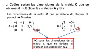 ¿ Cuáles serían las dimensiones de la matriz C que se
obtiene al multiplicar las matrices A y B ?
Las dimensiones de la matriz C que se obtiene de efectuar el
producto A.B serían.
A =
4 −1 9
0 1 1/2
0 0 1
B =
1 −5
7 8
0 1
3x3 3x2
3x2 serán las dimensiones de la
matriz C que se obtiene al
efectuar la multiplicación A.B
 
