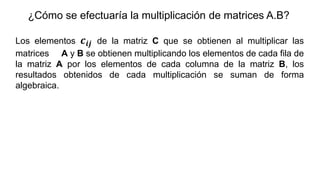 ¿Cómo se efectuaría la multiplicación de matrices A.B?
Los elementos 𝒄𝒊𝒋 de la matriz C que se obtienen al multiplicar las
matrices A y B se obtienen multiplicando los elementos de cada fila de
la matriz A por los elementos de cada columna de la matriz B, los
resultados obtenidos de cada multiplicación se suman de forma
algebraica.
 