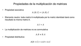 • Propiedad asociativa
𝐴. 𝐵. 𝐶 = (𝐴. 𝐵). 𝐶
• Elemento neutro: toda matriz A multiplicada por la matriz identidad dará como
resultado la misma matriz A.
𝐴. 𝐼 = 𝐴
• La multiplicación de matrices no es conmutativa
𝐴. 𝐵 ≠ 𝐵. 𝐴
• Propiedad distributiva
𝐴 𝐵 + 𝐶 = 𝐴. 𝐵 + 𝐴. 𝐶
Propiedades de la multiplicación de matrices
 
