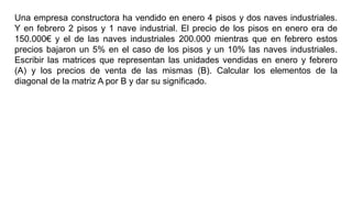 Una empresa constructora ha vendido en enero 4 pisos y dos naves industriales.
Y en febrero 2 pisos y 1 nave industrial. El precio de los pisos en enero era de
150.000€ y el de las naves industriales 200.000 mientras que en febrero estos
precios bajaron un 5% en el caso de los pisos y un 10% las naves industriales.
Escribir las matrices que representan las unidades vendidas en enero y febrero
(A) y los precios de venta de las mismas (B). Calcular los elementos de la
diagonal de la matriz A por B y dar su significado.
 