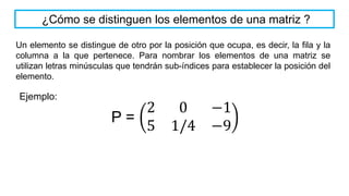 Un elemento se distingue de otro por la posición que ocupa, es decir, la fila y la
columna a la que pertenece. Para nombrar los elementos de una matriz se
utilizan letras minúsculas que tendrán sub-índices para establecer la posición del
elemento.
¿Cómo se distinguen los elementos de una matriz ?
P =
2 0 −1
5 1/4 −9
Ejemplo:
 