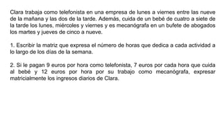 Clara trabaja como telefonista en una empresa de lunes a viernes entre las nueve
de la mañana y las dos de la tarde. Además, cuida de un bebé de cuatro a siete de
la tarde los lunes, miércoles y viernes y es mecanógrafa en un bufete de abogados
los martes y jueves de cinco a nueve.
1. Escribir la matriz que expresa el número de horas que dedica a cada actividad a
lo largo de los días de la semana.
2. Si le pagan 9 euros por hora como telefonista, 7 euros por cada hora que cuida
al bebé y 12 euros por hora por su trabajo como mecanógrafa, expresar
matricialmente los ingresos diarios de Clara.
 