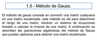 El método de gauss consiste en convertir una matriz cualquiera
en una matriz escalonada, este método es útil para determinar
el rango de una matriz, resolver un sistema de ecuaciones
lineales o calcular la inversa de una matriz. A continuación se
describen las operaciones algebraicas del método de Gauss
que pueden aplicarse para obtener una matriz escalonada.
1.5 - Método de Gauss.
 