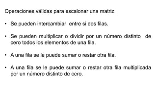 Operaciones válidas para escalonar una matriz
• Se pueden intercambiar entre si dos filas.
• Se pueden multiplicar o dividir por un número distinto de
cero todos los elementos de una fila.
• A una fila se le puede sumar o restar otra fila.
• A una fila se le puede sumar o restar otra fila multiplicada
por un número distinto de cero.
 