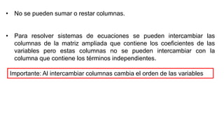 • No se pueden sumar o restar columnas.
• Para resolver sistemas de ecuaciones se pueden intercambiar las
columnas de la matriz ampliada que contiene los coeficientes de las
variables pero estas columnas no se pueden intercambiar con la
columna que contiene los términos independientes.
Importante: Al intercambiar columnas cambia el orden de las variables
 