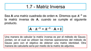 Sea A una matriz cuadrada de orden n. Diremos que 𝐀−𝟏 es
la matriz inversa de A, cuando se cumple el siguiente
producto.
1.7 - Matriz Inversa
A · 𝐀−𝟏 = 𝐀−𝟏 · A = I
Una manera de calcular la matriz inversa es por el método de Gauss-
Jordan, en el cual se utilizan las mismas operaciones del método de
Gauss pero con el objetivo de obtener una matriz identidad. Otra
manera de calcularla sería por medio de la matriz de adjuntos.
 