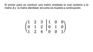 El primer paso es construir una matriz ampliada la cual contiene a la
matriz 𝑨 y la matriz identidad, tal como se muestra a continuación.
1 2 3
0 1 2
1 2 4
1 0 0
0 1 0
0 0 1
 