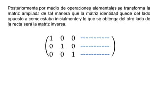 Posteriormente por medio de operaciones elementales se transforma la
matriz ampliada de tal manera que la matriz identidad quede del lado
opuesto a como estaba inicialmente y lo que se obtenga del otro lado de
la recta será la matriz inversa.
1 0 0
0 1 0
0 0 1
 