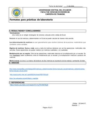 Fecha de efectividad: ____11-08-2008___________
UNIVERSIDAD CENTRAL DEL ECUADOR
FACULTAD CIENCIAS ECONOMICAS
CARRERA DE FINANZAS
Formatos para prácticas de laboratorio
Código GC-N4-017
Revisión 1
Página 4 de 4
5. RESULTADOS Y CONCLUSIONES
Conclusiones:
Una matriz es un arreglo rectangular de números colocado entre celdas de Excel.
Mediante el uso de matrices y determinantes en Excel se puede calcular de manera más sencilla
Los determinantes de matrices se usan generalmente para resolver sistemas de ecuaciones matemáticas que
contienen varias variables.
Álgebra de matrices: Suma y resta suma y resta de matrices destacan por ser las operaciones matriciales más
sencillas. Estas operaciones se pueden realizar con matrices cuadradas y no cuadradas.
Multiplicación por un escalar. Otra de las operaciones matriciales básicas es la multiplicación por un escalar. Es
muy importante saber la diferencia entre la multiplicación por un escalar y la multiplicación matricial o producto de
matrices.
Matriz inversa: es única. La inversa del producto de dos matrices es el producto de las inversas cambiando el orden.
6. ANEXOS
http://www.monografias.com/trabajos92/matrices-y-determinantes-forma-manual-y-excel/matrices-y-determinantes-
forma-manual-y-excel.shtml
http://sauce.pntic.mec.es/~jpeo0002/Archivos/PDF/T06.pdf
https://es.wikipedia.org/wiki/Matriz_invertible
7. REFERENCIAS
https://www.youtube.com/watch?v=tyTKVtNT6g8
 