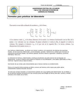 Fecha de efectividad: ____11-08-2008___________
UNIVERSIDAD CENTRAL DEL ECUADOR
FACULTAD CIENCIAS ECONOMICAS
CARRERA DE FINANZAS
Formatos para prácticas de laboratorio
Código GC-N4-017
Revisión 1
Página 2 de 4
Las matrices y determinantes se utilizan en el cálculo numérico, en la resolución de sistemas de ecuaciones
lineales, de las ecuaciones diferenciales y de las derivadas parciales. Además de su utilidad para el estudio de
sistemas de ecuaciones lineales, las matrices aparecen de forma natural en geometría, estadística, economía,
informática, física, etc...
La utilización de matrices y determinantes constituye actualmente una parte esencial de los lenguajes de
programación, ya que la mayoría de los datos se introducen en los ordenadores como tablas organizadas en filas y
columnas: hojas de cálculo, bases de datos,...
Una función de uso simple, pero transcendental para el cálculo matricial, es el determinante.
Como en la mayoría de las ocasiones es básico conocer qué tenemos entre manos para poder aplicar
correctamente nuestras funciones de Excel.
En este caso se hace necesario un conocimiento acertado de lo que significa este 'determinante' de una Matriz, y
de los distintos métodos de alcanzar (el más conocido quizá sea la Regla de Sarrus) este valor numérico, también
conocido como módulo de la matriz.
 