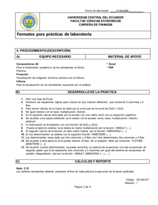 Fecha de efectividad: ____11-08-2008___________
UNIVERSIDAD CENTRAL DEL ECUADOR
FACULTAD CIENCIAS ECONOMICAS
CARRERA DE FINANZAS
Formatos para prácticas de laboratorio
Código GC-N4-017
Revisión 1
Página 3 de 4
4. PROCEDIMIENTO (DESCRIPCIÓN)
A) EQUIPO NECESARIO MATERIAL DE APOYO
Computadoras 40 * Excel
Para el rendimiento académico de los estudiantes en forma * PDF
Practica.
Proyector
Visualización de imágenes de forma practica con el infocus.
Infocus
Para la visualización de los estudiantes expuestos por el profesor
B) DESARROLLO DE LA PRÁCTICA
1. Abrir una hoja de Excel.
2. Introducir los respectivos dígitos para colocar en dos marices diferentes que consta de 3 columnas y 2
filas.
3. Para primer cálculo de la matriz es dada por la suma que es la suma de (3x2) + (3x2).
4. De igual manera con la resta, multiplicación, división.
5. En el siguiente cálculo está dado por la escalar con una matriz (3x2) con su respectivo logaritmo.
6. De acuerdo a los pasos anteriores se lo realiza con la escalar suma, resta, multiplicación, división,
potencia.
7. A continuación se le presenta con una función de (2x2) y (2x2).
8. Puesto al ejercicio anterior se le realiza la matriz multiplicación por la función =MMULT (…).
9. El segundo cálculo de la función es dela matriz inversa por la función =MINVERSA (…).
10. En los determinantes se obtiene con la siguiente función =MDETERM (…).
11. Los determinantes estas dado por tres columnas y 2 filas con l otra determinante dos columnas y 3 filas.
12. De acuerdo a este ejercicio se le puede obtener el área de un polígono dada por la función =0,5*ABS
(MDETERM (…))
13. De acuerdo a estos determinantes se puede encontrar un sistema de ecuaciones con tres ecuaciones de
segundo grado que lo se representa tres columnas y 3 columnas por igual del sistema de ecuaciones de
variable independiente dad por la función =MMULT (MINVERSA (…) ;…)
C) CÁLCULOS Y REPORTE
Nota: 2.10
Los señores estudiantes deberán presentar al final de cada práctica la ejecución de la teoría explicada.
 