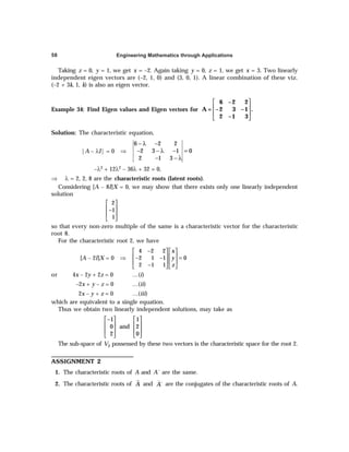 Engineering Mathematics through Applications
58
Taking z = 0, y = 1, we get x = –2. Again taking y = 0, z = 1, we get x = 3. Two linearly
independent eigen vectors are (–2, 1, 0) and (3, 0, 1). A linear combination of these viz.
(–2 + 3k, 1, k) is also an eigen vector.
Example 34: Find Eigen values and Eigen vectors for
 
 
 
 
6 –2 2
A = –2 3 –1 .
2 –1 3
Solution: The characteristic equation,
|A – λI| = 0 ⇒
− λ −
− − λ − =
− − λ
6 2 2
2 3 1 0
2 1 3
–λ3 + 12λ2 – 36λ + 32 = 0,
⇒ λ = 2, 2, 8 are the characteristic roots (latent roots).
Considering [A – 8I]X = 0, we may show that there exists only one linearly independent
solution
2
1
1
 
 
−
 
 
so that every non-zero multiple of the same is a characteristic vector for the characteristic
root 8.
For the characteristic root 2, we have
[A – 2I]X = 0 ⇒
4 2 2
2 1 1 0
2 1 1
x
y
z
−
   
   
− − =
   
−
   
or 4x – 2y + 2z = 0 …(i)
–2x + y – z = 0 …(ii)
2x – y + z = 0 …(iii)
which are equivalent to a single equation.
Thus we obtain two linearly independent solutions, may take as
1 1
0 and 2
2 0
−
   
   
   
   
The sub-space of V2 possessed by these two vectors is the characteristic space for the root 2.
ASSIGNMENT 2
1. The characteristic roots of A and A´ are the same.
2. The characteristic roots of A and ´
A are the conjugates of the characteristic roots of A.
 