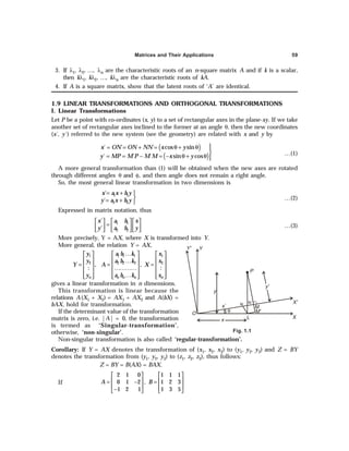 Matrices and Their Applications 59
3. If λ1, λ2, …, λn are the characteristic roots of an n-square matrix A and if k is a scalar,
then kλ1, kλ2, …, kλn are the characteristic roots of kA.
4. If A is a square matrix, show that the latent roots of ‘A’ are identical.
1.9 LINEAR TRANSFORMATIONS AND ORTHOGONAL TRANSFORMATIONS
I. Linear Transformations
Let P be a point with co-ordinates (x, y) to a set of rectangular axes in the plane-xy. If we take
another set of rectangular axes inclined to the former at an angle θ, then the new coordinates
(x´, y´) referred to the new system (see the geometry) are related with x and y by
( )
( )
´ ´ ´ cos sin
´ ´ ´ sin cos
x ON ON NN x y
y MP M P M M x y

= = + = θ + θ 

= = − = − θ + θ 

…(1)
A more general transformation than (1) will be obtained when the new axes are rotated
through different angles θ and φ, and then angle does not remain a right angle.
So, the most general linear transformation in two dimensions is
= + 

= + 
1 1
2 2
´
´
x a x b y
y a x b y …(2)
Expressed in matrix notation, thus
1 1
2 2
´
´
x x
a b
y y
a b
 
   
=  
   
   
 
…(3)
More precisely, Y = AX, where X is transformed into Y.
More general, the relation Y = AX,
1 1
1 1 1
2 2
2 2 2
, ,
: :
n n
n n n
y x
a b k
y x
a b k
Y A X
y x
a b k
…
 
   
 
   
…
= = =
 
   
…………
 
   
…
   
 
   
 
gives a linear transformation in n dimensions.
This transformation is linear because the
relations A(X1 + X2) = AX1 + AX2 and A(bX) =
bAX, hold for transformation.
If the determinant value of the transformation
matrix is zero, i.e. |A| = 0, the transformation
is termed as ‘Singular-transformation’,
otherwise, ‘non-singular’.
Non-singular transformation is also called ‘regular-transformation’.
Corollary: If Y = AX denotes the transformation of (x1, x2, x3) to (y1, y2, y3) and Z = BY
denotes the transformation from (y1, y2, y3) to (z1, z2, z3), thus follows:
Z = BY = B(AX) = BAX.
If
2 1 0 1 1 1
0 1 2 , 1 2 3
1 2 1 1 3 5
A B
   
   
= − =
   
−
   
Fig. 1.1
x L
θ
x´
N´
M
M'
y
P
y'
X
X'
O
N
Y
Y'
 