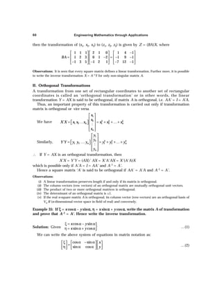 Engineering Mathematics through Applications
60
then the transformation of (x1, x2, x3) to (z1, z2, z3) is given by Z = (BA)X, where
1 1 1 2 1 0 1 4 1
1 2 3 0 1 2 1 9 1
1 3 5 1 2 1 7 12 1
BA
−
     
     
= − = − −
     
− − − −
     
Observations: It is seen that every square matrix defines a linear transformation. Further more, it is possible
to write the inverse transformation X = A–1Y for only non-singular matrix A.
II. Orthogonal Transformations
A transformation from one set of rectangular coordinates to another set of rectangular
coordinates is called an ‘orthogonal transformation’ or in other words, the linear
transformation Y = AX is said to be orthogonal, if matrix A is orthogonal, i.e. AA' = I = A'A.
Thus, an important property of this transformation is carried out only if transformation
matrix is orthogonal or vice versa.
We have
 
 
= … = + +…+
  
 
 
 
 
1
2 2 2 2
1 2 1 2
´
:
n n
n
x
x
X X x x x x x x
x
Similarly,
 
 
= … = + +…+
   
 
 
 
 
1
2 2 2 2
1 2 1 2
´
:
n n
n
y
y
Y Y y y y y y y
y
∴ If Y = AX is an orthogonal transformation, then
X'X = Y'Y = (AX)' AX = X'A'AX = X'(A'A)X
which is possible only if A'A = I = AA' and A–1 = A'.
Hence a square matrix ‘A’ is said to be orthogonal if AA´ = A'A and A–1 = A'.
Observations:
(i) A linear transformation preserves length if and only if its matrix is orthogonal.
(ii) The column vectors (row vectors) of an orthogonal matrix are mutually orthogonal unit vectors.
(iii) The product of two or more orthogonal matrices is orthogonal.
(iv) The determinant of an orthogonal matrix is ±1.
(v) If the real n-square matrix A is orthogonal, its column vector (row-vectors) are an orthogonal basis of
Vn R (n-dimensional vector space in field of real) and conversely.
Example 35: If ξ
ξ
ξ
ξ
ξ = x cosα
α
α
α
α – ysinα
α
α
α
α, η
η
η
η
η = x sinα
α
α
α
α + y cosα
α
α
α
α, write the matrix A of transformation
and prove that A–1 = A'. Hence write the inverse transformation.
Solution: Given }
cos sin
sin cos
x y
x y
ξ = α − α
η = α + α …(1)
We can write the above system of equations in matrix notation as:
cos sin
sin cos
x
y
ξ α − α
     
=
     
η α α
     
…(2)
 