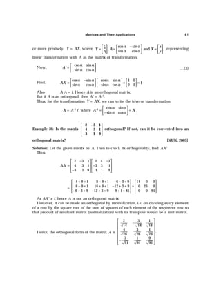 Matrices and Their Applications 61
or more precisely, Y = AX, where
cos sin
, and ,
sin cos
x
Y A X
y
α − α
ξ
     
= = =
     
α α
η    
 
representing
linear transformation with A as the matrix of transformation.
Now,
cos sin
sin cos
A'
α α
 
=  
− α α
 
…(3)
Find,
cos sin cos sin 1 0
´ 1
sin cos sin cos 0 1
AA
α − α α α
     
= = =
     
α α − α α
     
Also A'A = I. Hence A is an orthogonal matrix.
But if A is an orthogonal, then A' = A–1.
Thus, for the transformation Y = AX, we can write the inverse transformation
X = A–1Y, where 1 cos sin
´
sin cos
A A
− α α
 
= =
 
− α α
 
.
Example 36: Is the matrix
 
 
 
 
2 – 3 1
4 3 1
– 3 1 9
orthogonal? If not, can it be converted into an
orthogonal matrix? [KUK, 2005]
Solution: Let the given matrix be A. Then to check its orthogonality, find AA'
Thus
2 3 1 2 4 3
´ 4 3 1 3 3 1
3 1 9 1 1 9
AA
− −
   
   
= −
   
−
   
=
4 9 1 8 9 1 6 3 9 14 0 0
8 9 1 16 9 1 12 3 9 0 26 0
6 3 9 12 3 9 9 1 81 0 0 91
+ + − + − − +
   
   
− + + + − + + =
   
− − + − + + + +
   
As AA' ≠ I, hence A is not an orthogonal matrix.
However, it can be made an orthogonal by nromalization, i.e. on dividing every element
of a row by the square root of the sum of squares of each element of the respective row so
that product of resultant matrix (normalization) with its transpose would be a unit matrix.
Hence, the orthogonal form of the matrix A is
2 3 1
14 14 14
4 3 1
.
26 26 26
3 1 9
91 91 91
 
−
 
 
 
 
 
−
 
 
 
