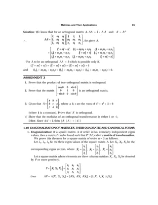 Matrices and Their Applications 65
Solution: We know that for an orthogonal matrix A, AA´ = I = A´A and A´ = A–1
∴
1 1 1 1 2 3
2 2 2 1 2 3
3 3 3 1 2 3
´
l m n l l l
AA l m n m m m
l m n n n n
   
   
=
   
   
, for given A.
2 2 2
1 1 1 1 2 1 2 1 2 1 3 1 3 1 3
2 2 2
2 1 2 1 2 1 2 2 2 2 3 2 3 2 3
2 2 2
3 1 3 1 3 1 3 2 3 2 3 2 3 3 3
l m n l l m m n n l l m m n n
l l m m n n l m n l l m m n n
l l m m n n l l m m n n l m n
 
+ + + + + +
 
= + + + + + +
 
 
+ + + + + +
 
For A to be an orthogonal, AA´ = I which is possible only if,
(l1
2 + m1
2 + n1
2) = (l2
2 + m2
2 + n2
2) = (l3
2 + m3
2 + n3
2) = 1
and (l1l2 + m1m2 + n1n2) = (l2l3 + m2m3 + n2n3) = (l3l1 + m3m1 + n3n1) = 0.
ASSIGNMENT 3
1. Prove that the product of two orthogonal matrix is orthogonal.
2. Prove that the matrix
cos 0 sin
0 1 0
sin 0 cos
θ θ
 
 
 
− θ θ
 
is an orthogonal matrix.
3. Given that ,
a b c
A b c a
c a b
 
 
=
 
 
where a, b, c are the roots of x3 + x2 + k = 0
(where k is a constant). Prove that ‘A’ is orthogonal.
4. Show that the modulus of an orthogonal transformation is either 1 or –1.
[Hint: Since AA' = I, then |A||A'| = |1|]
1.10 DIAGONALISATION OF MATRICES, THEIR QUADRATIC AND CANONICAL FORMS
1. Diagonalization: If a square matrix A of order n has n linearly independent eigen
values, then a matrix P can be found such that P–1AP, called a matrix of transformation.
We prove this theorem for a square matrix of order n = 3 as follows:
Let λ1, λ2, λ3 be the three eigen values of the square matrix A. Let X1, X2, X3 be the
corresponding eigen vectors, where
1 2 3
1 1 2 2 3 3
1 2 3
, ,
x x x
X y X y X y
z z z
     
     
= = =
     
     
Let a square matrix whose elements are three column matrices X1, X2, X3 be denoted
by P or more precisely,
1 2 3
1 2 3 1 2 3
1 2 3
.
x x x
P X X X y y y
z z z
 
 
 
= =
   
 
then AP = A[X1 X2 X3] = [AX1 AX2 AX3] = [λ1X1 λ2X2 λ3X3]
 
