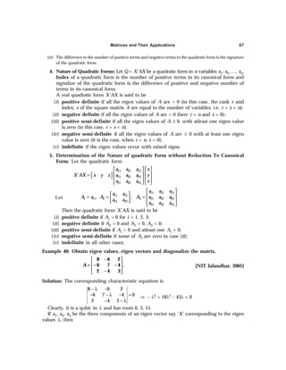 Matrices and Their Applications 67
(iv) The difference to the number of positive terms and negative terms to the quadratic form is the signature
of the quadratic form.
4. Nature of Quadratic Forms: Let Q = X´AX be a quadratic form in n variables x1, x2, …, xn.
Index of a quadratic form is the number of positive terms in its canonical form and
signalize of the quadratic form is the difference of positive and negative number of
terms in its canonical form.
A real quadratic form X'AX is said to be
(i) positive definite if all the eigen values of A are > 0 (in this case, the rank r and
index, s of the square matrix A are equal to the number of variables, i.e. r = s = n);
(ii) negative definite if all the eigen values of A are < 0 (here r = n and s = 0);
(iii) positive semi-definite if all the eigen values of A ≥ 0, with atleast one eigen value
is zero (in this case, r = s < n);
(iv) negative semi-definite if all the eigen values of A are ≤ 0 with at least one eigen
value is zero (it is the case, when r < n, s = 0);
(v) indefinite if the eigen values occur with mixed signs.
5. Determination of the Nature of quadratic Form without Reduction To Canonical
Form: Let the quadratic form
11 12 13
21 22 23
31 32 33
´
a a a x
X AX x y z a a a y
a a a z
   
   
=  
     
   
Let
11 12 13
11 12
1 11 2 3 21 22 23
21 22
31 32 33
, ,
a a a
a a
A a A A a a a
a a
a a a
 
   
= = =
   
 
 
Then the quadratic form X´AX is said to be
(i) positive definite if Ai > 0 for i = 1, 2, 3;
(ii) negative definite if A2 > 0 and A1 < 0, A3 < 0;
(iii) positive semi-definite if Ai > 0 and atleast one Ai = 0;
(iv) negative semi-definite if some of Ai are zero in case (ii);
(v) indefinite in all other cases;
Example 40: Obtain eigen values, eigen vectors and diagonalize the matrix,
8 – 6 2
= – 6 7 – 4 .
2 – 4 3
A
 
 
 
 
[NIT Jalandhar, 2005]
Solution: The corresponding characteristic equation is
8 6 2
6 7 4 0
2 4 3
− λ −
− − λ − =
− − λ
⇒ – λ3 + 18λ2 – 45λ = 0
Clearly, it is a qubic in λ and has roots 0, 3, 15.
If x1, x2, x3 be the three components of an eigen vector say ‘X’ corresponding to the eigen
values λ, then
 