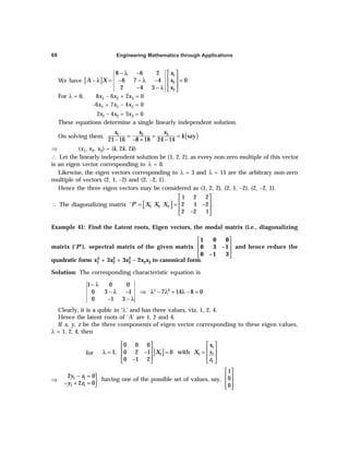 Engineering Mathematics through Applications
68
We have [ ]
1
2
3
8 6 2
6 7 4 0
2 4 3
x
A X x
x
− λ −  
 
− λ = − − λ − =
 
− − λ  
For λ = 0, 8x1 – 6x2 + 2x3 = 0
–6x1 + 7x1 – 4x3 = 0
2x1 – 4x2 + 3x3 = 0
These equations determine a single linearly independent solution.
On solving them, ( )
3
1 2
say
21 16 8 18 24 14
x
x x
k
= = =
− − + −
⇒ (x1, x2, x3) = (k, 2k, 2k)
∴ Let the linearly independent solution be (1, 2, 2), as every non-zero multiple of this vector
is an eigen vector corresponding to λ = 0.
Likewise, the eigen vectors corresponding to λ = 3 and λ = 15 are the arbitrary non-zero
multiple of vectors (2, 1, –2) and (2, –2, 1).
Hence the three eigen vectors may be considered as (1, 2, 2), (2, 1, –2), (2, –2, 1).
∴ The diagonalizing matrix 1 2 3
1 2 2
‘ ’ 2 1 2 .
2 2 1
P X X X
 
 
= = −
 
   
−
 
Example 41: Find the Latent roots, Eigen vectors, the modal matrix (i.e., diagonalizing
matrix (‘P’), sepectral matrix of the given matrix
1 0 0
0 3 – 1
0 – 1 3
 
 
 
 
and hence reduce the
quadratic form x1
2 + 3x2
2 + 3x3
2 – 2x2x3 to canonical form.
Solution: The corresponding characteristic equation is
2
1 0 0
0 3 1 7 14 8 0
0 1 3
3
− λ
− λ − ⇒ λ − λ + λ − =
− − λ
Clearly, it is a qubic in ‘λ’ and has three values, viz. 1, 2, 4.
Hence the latent roots of ‘A’ are 1, 2 and 4.
If x, y, z be the three components of eigen vector corresponding to these eigen values,
λ = 1, 2, 4, then
for [ ]
   
   
λ = − = =
   
−
   
1
1 1 1
1
0 0 0
1, 0 2 1 0 with
0 1 2
x
X X y
z
⇒ }
− =
− + =
1 1
1 1
2 0
2 0
y z
y z
having one of the possible set of values, say,
1
0
0
 
 
 
 
 