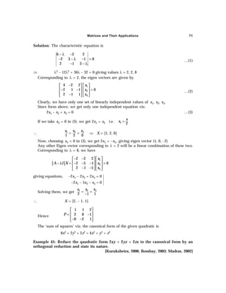 Matrices and Their Applications 71
Solution: The characteristic equation is
6 2 2
2 3 1 0
2 1 3
− λ −
− − λ − =
− − λ
…(1)
⇒ λ3 – 12λ2 + 36λ – 32 = 0 giving values λ = 2, 2, 8
Corresponding to λ = 2, the eigen vectors are given by
1
2
3
4 2 2
2 1 1 0
2 1 1
x
x
x
−
   
   
− − =
   
−
   
…(2)
Clearly, we have only one set of linearly independent values of x1, x2, x3.
Since form above, we get only one independent equation viz.
2x1 – x2 + x3 = 0 …(3)
If we take x3 = 0 in (3), we get 2x1 = x2 i.e. 1 2
x
x =
∴ 3
1 2
1 2 0
x
x x
= = ⇒ X = [1, 2, 0]
Now, choosing x2 = 0 in (3), we get 2x1 = –x3, giving eigen vector (1, 0, –2)
Any other Eigen vector corresponding to λ = 2 will be a linear combination of these two.
Corresponding to λ = 8, we have
[ ]
1
2
3
2 2 2
2 5 1 0
2 1 5
x
A I X x
x
− −
   
   
− λ = − − − =
   
− −
   
giving equations, –2x1 – 2x2 + 2x3 = 0
–2x1 – 5x2 – x3 = 0
Solving them, we get 3
1 2
2 1 1
x
x x
= =
−
∴ X = [2, – 1, 1].
Hence
 
 
= −
 
− −
 
1 1 2
2 0 1
0 2 1
P
The ‘sum of squares’ viz. the canonical form of the given quadratic is
8x2 + 2y2 + 2z2 = 4x2 + y2 + z2
Example 45: Reduce the quadratic form 2xy + 2yz + 2zx to the canonical form by an
orthogonal reduction and state its nature.
[Kurukshetra, 2006; Bombay, 2003; Madras, 2002]





 