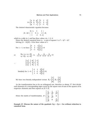 Matrices and Their Applications 73
3 1 1
1 3 1
1 1 3
a h g
A h b f
g f c
   
   
= = −
   
−
   
The desired characteristic equation becomes
3 1 1
1 3 1 0,
1 1 3
A I
− λ
− λ = − λ − =
− − λ
which is a cubic in λ and has three values viz., 1, 4, 4.
Hence the desired canonical form i.e., ‘a sum of squares’ is x2 + 4y2 + 4z2.
Solving [A – λI][X] = 0 for three values of λ
For λ = 1, we have
1
1
1
2 1 1
1 2 1 0
1 1 2
x
y
z
   
   
− =
   
−
   
or
}
1 1 1
1 1 1
2 0
2 0
x y z
x y z
+ + =
+ − =
, i.e. 1
1 1
1 2 1 2 4 1
y
x z
k
= = =
− − + −
∴
− −
     
     
= =
     
     
1
1
1
1
1
1
x k
y k
z k
Similarly for
1 1 1
4, 1 1 1 0,
1 1 1
x
y
z
−
   
   
λ = − − =
   
− −
   
We have two linearly independent vectors 2 3
1 1
1 , 0
0 1
X X
   
   
= =
   
   
As the transformation has to be an orthogonal one, therefore to obtain ‘P’, first divide
each elements of a corresponding eigen vector by the square root of sum of the squares of its
respective elements and then express as [X Y Z]
Hence the matrix of transformation,
1 1 1
3 2 2
1 1
0
3 2
1 1
0
3 2
P
 
 
 
=  
 
 
 
 
Example 47: Discuss the nature of the quadratic 2xy + 2yz + 2zx without reduction to
canonical form.
 