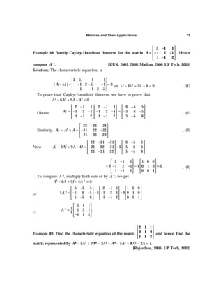 Matrices and Their Applications 75
Example 48: Verify Cayley-Hamilton theorem for the matrix
 
 
 
 
2 –1 1
= –1 2 –1 .
1 –1 2
A Hence
compute A–1. [KUK, 2005, 2008; Madras, 2006; UP Tech, 2005]
Solution: The characteristic equation, is
2 1 1
| | 1 2 1 0
1 1 2
A I
− λ −
− λ = − − λ − =
− − λ
or λ3 – 6λ2 + 9λ – 4 = 0 …(1)
To prove that ‘Cayley-Hamilton’ theorem, we have to prove that
A3 – 6A2 + 9A – 4I = 0
Obtain
2
2 1 1 2 1 1
1 2 1 1 2 1
1 1 2 1 1 2
A
− −
   
   
= − − − −
   
− −
   
6 5 5
5 6 5
5 5 6
−
 
 
= − −
 
−
 
…(2)
Similarly, 3 2
22 21 21
21 22 21
21 21 22
A A A
−
 
 
= × = − −
 
−
 
…(3)
Now 3 2
22 21 21 6 5 5
6 9 4 21 22 21 6 5 6 5
21 21 22 5 5 6
A A A I
− − −
   
   
− + − = − − − − −
   
− −
   
2 1 1 1 0 0
9 1 2 1 4 0 1 0 0
1 1 2 0 0 1
−
   
   
+ − − − =
   
−
   
…(4)
To compute A–1, multiply both side of by A–1, we get
A2 – 6A + 9I – 4A–1 = 0
or
1
6 5 5 2 1 1 1 0 0
4 5 6 5 6 1 2 1 9 0 1 0
5 5 6 1 1 2 0 0 1
A−
− −
     
     
= − − − − +
     
− −
     
∴
1
3 1 1
1
1 3 1 .
4
1 1 3
A−
 
 
=
 
−
 
Example 49: Find the characteristic equation of the matrix
 
 
 
 
2 1 1
0 1 0
1 1 2
and hence, find the
matrix represented by A8 – 5A7 + 7A6 – 3A5 + A4 – 5A3 + 8A2 – 2A + I.
[Rajasthan, 2005; UP Tech, 2003]
 
