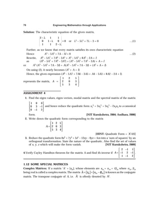 Engineering Mathematics through Applications
76
Solution: The characteristic equation of the given matrix,
2 1 1
0 1 0 0
1 1 2
− λ
− λ =
− λ
or λ3 – 5λ2 + 7λ – 3 = 0 …(1)
Further, as we know that every matrix satisfies its own characteristic equation
Hence A3 – 5A2 + 7A – 3I = 0 …(2)
Rewrite, A8 – 5A7 + 7A6 – 3A5 + A4 – 5A3 + 8A2 – 2A + I
as (A8 – 5A7 + 7A6 – 3A5) + (A4 – 5A3 + 7A2 – 3A) + A + I
or A5 (A3 – 5A2 + 7A – 3I) + A(A3 – 5A2 + 7A – 3I) + (A2 + A + I)
On using (2), it nearly becomes (A2 + A + I)
Hence, the given expression (A8 – 5A7 + 7A6 – 3A5 + A4 – 5A3 + 8A2 – 2A + I)
represents the matrix,
1 2 5
2 0 3
5 3 4
A
 
 
=
 
 
.
ASSIGNMENT 4
1. Find the eigen values, eigen vectors, modal matrix and the spectral matrix of the matrix
1 0 0
0 3 1
0 1 3
 
 
−
 
−
 
and hence reduce the quadratic form x1
2 + 3x2
2 + 3x3
2 – 2x2x3 to a canonical
form. [NIT Kurukshetra, 2004; Andhara, 2000]
2. Write down the quadratic form corresponding to the matrix
1 2 5
2 0 3
5 3 4
A
 
 
=
 
 
[HINT: Quadratic Form = X'AX]
3. Reduce the quadratic form 8x2 + 7y2 + 3z2 – 12xy – 8yz + 4zx into a ‘sum of squares’ by an
orthogonal transformation. State the nature of the quadratic. Also find the set of values
of x, y, z which will make the form vanish. [NIT Kurukshetra, 2009]
4.Verify Cayley Hamilton theorem for the matrix A and find ifs inverse if
2 1 1
1 2 1
1 1 2
A
−
 
 
= − −
 
−
 
.
1.12 SOME SPECIAL MATRICES
Complex Matrices: If a matrix ‘A’ = [ars], whose elements are ars = αrs + iβrs where αrs, βrs
being real is called a complex matrix. The matrix [ ] [ ]
rs rs rs
A a i
= = α − β is known as the conjugate
matrix. The transpose conjugate of A, i.e. ´
A is oftenly denoted by Aθ.
 