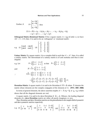 Matrices and Their Applications 77
Further, if
+
 
 
+
=  
………
 
+
 
 
1 1
2 2
,
n n
a ib
a ib
A
a ib
then
´
A A = AθA = (a1 – i b1)(a1 + ib1) + … + (an – ibn)(an + ibn)
= (a1
2 + b1
2) + … + (an
2 + bn
2)
Orhtogonal Matrix (Rotational Matrix): If for a square matrix A = [aij] of order n, we have
AA' = I = A'A, then A is said to be an ‘orthogonal’ or ‘rotational matrix’.
e.g. (i)
cos sin
sin cos
θ − θ
 
 
θ θ
 
, (ii)
2 1 2
3 3 3
2 2 1
3 3 3
1 2 2
3 3 3
 
−
 
 
 
 
−
 
 
Unitary Matrix: If a square matrix A in a complex field is such that A´ = A–1, then A is called
a unitary matrix. The determinant of a unitary matrix is of unit modulus and thus is non-
singular.
e.g. Let
1 1
1
1 1
2
i i
A
i i
+ − +
 
=  
+ −
 
so that
1 1
1
1 1
2
i i
A
i i
− − −
 
=  
− +
 
and
1 1
1
1 1
2
i i
A' A
i i
Θ − −
 
= =  
− − +
 
∴
1 1 1 1
1
1 1 1 1
4
i i i i
AA
i i i i
Θ + + − −
   
=    
+ − − − +
   
( ) ( ) ( ) ( )
( ) ( ) ( ) ( )
2 2 2 2
2 2 2 2
1 1 1 1 4 0
1 1
1
0 4
4 4
1 1 1 1
i i i i
i i i i
 
− + − − − −  
= = =
   
− − − − + −  
 
 
.
Hermitian Matrix: A square matrix A is said to be Hermitian if A' A
= where A denotes the
matrix whose elements are the complex conjugates of the elements of A. [PTU, 2007, 2008]
In terms of general elements, the above assertion implies A' =
–
A ( ji ij
a a
= or ii ii
a a
= ) which
shows that all the diagonal elements are real.
A square matrix A is said to be skew-Hermitian if ´
A A
= − . Whence, the leading diagonal
elements of a skew-Hermitian matrix are either all purely imaginary or zero.
Thus, Hermitian and skew-Hermitian matrices are the generalization in the complex field of symmetric
and skew-symmetric matrices respectively.
e.g. (i)
1 5 4
5 4 2
i
i
+
 
 
−
 
(ii)
1 1 2 3
1 2 3 4
2 3 3 4 3
i i
i i
i i
+ +
 
 
− +
 
− −
 
(iii)
+ +
 
 
− + +
 
− + − +
 
1 2 3
1 2 3 4
2 3 3 4 3
i i i
i i i
i i i
 