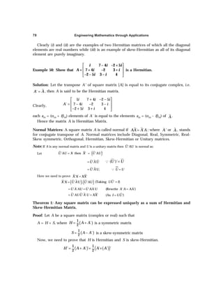 Engineering Mathematics through Applications
78
Clearly (i) and (ii) are the examples of two Hermitian matrices of which all the diagonal
elements are real numbers while (iii) is an example of skew-Hermitian as all of its diagonal
element are purely imaginary.
Example 50: Show that
 
 
 
 
7 – 4 –2 +5
= 7 + 4 –2 3 +
–2 – 5 3 – 4
i i i
A i i
i i
is a Hermitian.
Solution: Let the transpose A' of square matrix [A] is equal to its conjugate complex, i.e.
´
A A
= , then A is said to be the Hermitian matrix.
Clearly,
1 7 4 2 5
´ 7 4 2 3
2 5 3 4
i i i
A i i
i i
+ − −
 
 
= − − −
 
− + +
 
each ars = (αrs + iβrs) elements of A´ is equal to the elements ars = (αrs – iβrs) of A .
Hence the matrix A is Hermitian Matrix.
Normal Matrices: A square matrix A is called normal if ´ ´
AA A A
= ; where A' or A
% , stands
for conjugate transpose of A. Normal matrices include Diagonal, Real, Symmetric, Real-
Skew symmetric, Orthogonal, Hermitian, Skew-Hermitian or Unitary matrices.
Note: If A is any normal matrix and U is a unitary matrix then ´
U AU is normal as:
Let ( )
= =
´ then ´ ´ ´
U AU X X U AU
´ ´
U AU
= =
Q ( ´)´
U U
= =
Q
´ ´ ,
U AU U U
Here we need to prove ´ ´
X X XX
=
( ) ( )
´ ´ ´ . ´
X X U AU U AU
= (Taking ' )
UU I
=
´ ´ ´ ´
U A AU U AA U
= = (Rewrite ' ')
A A AA
=
´ ´ ´ ´
U AUU A U XX
= = (As )
I UU'
=
Theorem 1: Any square matrix can be expressed uniquely as a sum of Hermitian and
Skew-Hermitian Matrix.
Proof: Let A be a square matrix (complex or real) such that
A = H + S, where ( )
1
´
2
H A A
= + is a symmetric matrix
( )
1
´
2
S A A
= − is a skew-symmetric matrix
Now, we need to prove that H is Hermitian and S is skew-Hermitian.
( ) ( )
( )
1 1
´ ´ ´ ´ ´
2 2
H' A A A A
= + = +
 