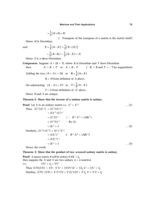 Matrices and Their Applications 79
( )
1
´
2
A A H
= + = .
[³ Transpose of the transpose of a matrix is the matrix itself]
Hence H is Hermitian,
and ( ) ( )
( )
1 1
´ ´ ´ ´ ´ ´
2 2
S A A A A
= − = −
( ) ( )
1 1
´ ´
2 2
A A A A S
= − = − − = −
Hence S is a skew-Hermitian.
Uniqueness: Suppose A = (K + T), where K is Hermitian and T skew-Hermitian
then A´ = K´ + T´ or A´ = K – T [³ K´ = K and T´ = – T by supposition]
Adding the two, (A + A´) = 2K or ( )
1
´
2
K A A
= +
K = H from defintion of A above.
On substsacting (A – A´) = 2T or ( )
1
´
2
T A A
= −
T = S from definition of ‘A’ above.
Hence H and S are unique.
Theorem 2: Show that the inverse of a unitary matrix is unitary.
Proof: Let U is an unitary matrix i.e., U´ = U–1 …(1)
Thus, (U–1)(U–1)´ = (U–1)(U´)–1
= (U)–1 (U´)–1
= (U´U)–1 |³ B–1 A–1 = (AB)–1|
= (U–1U)–1 ³ By (1)
= (I)–1 = I …(2)
Similarly, (U–1)´(U–1) = (U´)–1U–1
= (UU´)–1 [³ B–1 A–1 = (AB)–1]
= (UU–1)–1
= (I)–1 = I …(3)
Hence the result.
Theorem 3: Show that the product of two n-rowed unitary matrix is unitary.
Proof: A square matrix X will be unitary if XX´ = In,
then suppose the U and V are two unitary n × n matrices
i.e., UU´ = In = VV´
Thus, (UV)(UV)´ = UV · V´U´ = U(VV´)U´ = UIn U´ = UU´ = In
Similary, (UV)´ (UV) = V´U´UV = V´(U´U)V = V´In V = V´V = In
 