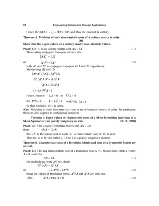 Engineering Mathematics through Applications
80
Hence (UV)(UV)´ = In = (UV)´(UV) and thus the product is unitary.
Theorem 4: Modulus of each characteristic roots of a unitary matrix is unity.
OR
Show that the eigen values of a unitary matrix have absolute values.
Proof: Let ‘A’ is an unitary matrix and AX = λX …(1)
Then taking conjugate transpose of each side
( )´ ´
AX X
= λ
or X A X
Θ Θ Θ
= λ …(2)
with AΘ and XΘ as conjugate transpose of A and X respectively.
Multiplying (1) and (2),
( )( )
X A AX X X
Θ
Θ Θ
= λ λ
( )
X A A X X X
Θ Θ Θ
= λλ
X X X X
Θ Θ
= λλ
( )
1 0
X X
Θ
− λλ =
Hence, either (1 – λλ) = 0 or XΘX = 0
But XΘX ≠ 0. ∴ ( )
1 0
− λλ = implying 1
λλ =
So that modulus of λ is unity.
(Cor: Modulus of each characteristic root of an orthogonal matrix is unity. In particular,
theorem also applies to orthogonal matrices).
Theorme 5. Eigen values or characteristic roots of a Skew-Hermitian (and thus of a
Skew-Symmetric) are purely imaginary or zero. [KUK, 2006]
Proof: Let A be a skew-Hermitian Matrix and AX = λX
then (iA)X = (iλ)X
But ‘iA’ is Hermitian and as such ‘iλ’, a characteristic root of ‘iA’ is real.
Thus for iλ to be real either λ = 0 or λ is a purely imaginary number.
Theorem 6: Characteristic roots of a Hermitian Matrix and thus of a Symmetric Matrix are
all real.
Proof: Let λ be any characteristic root of a Hermitian Matrix ‘A’. Means there exists a vector
X ≠ 0, such that
AX = λX …(1)
Pre-multiplying with XΘ, we obtain
XΘ (AX) = XΘ λX
or = λ XΘX = λXΘX …(2)
Being the values of Hermitian forms, XΘAX and XΘX are both real.
Also XΘX ≠ 0 for X ≠ 0 …(3)
 