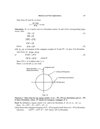 Matrices and Their Applications 81
Thus from (2) and (3), we have
( )
X AX
X X
Θ
Θ
λ = is real.
Alternately: If λ is a latent root of a Hermitian matrix H, and X the corresponding eigen
vector, then
HX = λX …(1)
HX X
= λ
( ) ( )
´ ´
HX X
= λ
´ ´ ´
X H X
= λ
Hence X H X
Θ Θ
= λ …(2)
with ´
X XΘ
= as transpose of the conjugate complex of X and HΘ = H, since H is Hermitian.
Also From (1), ´ ´
X HX X X
= λ
or XΘHX = λXΘX …(3)
Θ Θ
λ = λ
X X X X using (2)
Since XΘX ≠ 0, it follows that λ = λ
Hence λ is real (all λi’s are real).
Skew-Hermitian
(Skew-Symmetric)
Imaginary axis
Unitary (Orthogonal)
Hermitian (symmetric)
Real axis
iλ
λ
Fig. 1.2
Theorem 7: Show that for any square matrix A; (A + AΘ
Θ
Θ
Θ
Θ), AΘ
Θ
Θ
Θ
ΘA are Hermitian and (A – AΘ
Θ
Θ
Θ
Θ)
is Skew-Hermitian, where AΘ
Θ
Θ
Θ
Θ stands for transpose conjugate of A.
Proof: By definition a square matrix A is said to be Hermitian, if ´
A A
= , i.e., A A
Θ
= .
Here, (A + AΘ)Θ = AΘ + (AΘ)Θ = AΘ + A
which shows that conjugate transpose of (A + AΘ) is equal to itself. Hence (A + AΘ) is Hermitian.
Likewise, (AAΘ)Θ = (AΘ)Θ AΘ = AAΘ. Hence AAΘ is Hermitian.
 