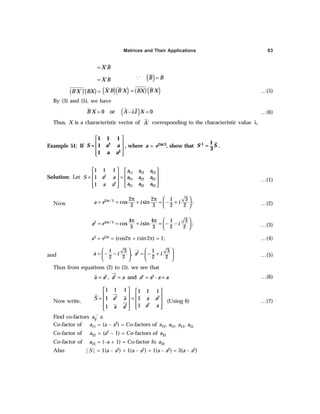 Matrices and Their Applications 83
´
X B
=
´
X B
= ³ ( )
B B
=
( )( )
´ ´ ´
B X BX = ( )( )
´ ´
X B B X ( ) ( )
´ ´
BX B X
= …(5)
By (3) and (5), we have
( )
´ 0 or ´ 0
B X A I X
= −λ = …(6)
Thus, X is a characteristic vector of ´
A corresponding to the characteristic value λ.
Example 51: If
 
 
 
 
 
S a a
a a
2
2
1 1 1
= 1
1
, where a = e2iπ
π
π
π
π/3, show that –1 1
=
3
S S .
Solution: Let
11 12 13
2
21 22 23
2
31 32 33
1 1 1
1
1
a a a
S a a a a a
a a a
a a
   
   
= =
   
   
 
…(1)
Now
2 /3 2 2 1 3
cos sin ;
3 3 2 2
i
a e i i
π  
π π
= = + = − +
 
  …(2)
2 4 /3 4 4 1 3
cos sin ;
3 3 2 2
i
a e i i
π  
π π
= = + = − −
 
  …(3)
a3 = e2iπ = (cos2π + i sin2π) = 1; …(4)
and
2
1 3 1 3
,
2 2 2 2
a i a i
   
= − − = − +
   
   
…(5)
Thus from equations (2) to (5), we see that
2 2 4 3
, and ·
a a a a a a a a
= = = = …(6)
Now write,
2 2
2
2
1 1 1 1 1 1
1 1
1
1
S a a a a
a a
a a
   
   
= =
   
   
 
 
(Using 6) …(7)
Find co-factors aij’ s:
Co-factor of a11 = (a – a2) = Co-factors of a12, a21, a13, a31
Co-factor of a22 = (a2 – 1) = Co-factors of a33
Co-factor of a23 = (–a + 1) = Co-factor fo a32
Also |S| = 1(a – a2) + 1(a – a2) + 1(a – a2) = 3(a – a2)
 