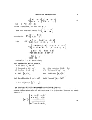 Matrices and Their Applications 85
1
2
4 2 4 4 2 4
1 1
2 4 4
6 6
2 4 4
i i i
i
i i
 − −  − − −
 
= =
   
− −
−  
 
…(7)
Let (I – N) (1 + N)–1 = U,
then for U to be unitary, we must have ´
U U I
=
Thus, from equation (7) obtain
4 2 4
1
2 4 4
6
i
U
i
− − +
 
=  
+ −
 
which implies
4 2 4
1
´
2 4 4
6
i
U
i
− +
 
=  
− + −
 
Now
4 2 4 4 2 4
1
´
2 4 4 2 4 4
6 6
i i
U U
i i
− + − − −
   
=    
− + − − −
×    
( )( ) ( ) ( )
( )( ) ( ) ( )( )
4 4 2 4 2 4 4 2 4 2 4 ( 4)
1
36 2 4 4 4 2 4 2 4 2 4 16
i i i i
i i i i
× + + − − − − + + −
 
=  
− + − − − − + − − +
 
2
2
16 4 16 8 16 8 16
1
36 8 16 8 16 4 16 16
i i i
i i i
 + − + − − 
=  
− − + − +
 
36 0
1
0 36
36
I
 
= =
 
 
Hence U = (1 – N) (1 + N)–1 is unitary.
Brief about special types of matrices
To any matrix [aij], we call
(i) Symmetric if [aij] = [aij]´ (ii) Skew-symmetric if [aij] = – [aij]´
(iii) Involutary if [aij] = [aij]–1 (iv) Orthogonal if [aij]´ = [aij]–1
(v) Real if ij ij
a a
   
=
    (vi) Hermitian if ´
ij ij
a a
   
=
   
(vii) Skew-Hermitian if ´
ij
a aij
  = − 
 
  (viii) Unitary if ( )
1
´
ij
a aij
−
  =  
 
 
(ix) Pure Imaginary if ij ij
a a
   
= −
   
1.13 DIFFERENTIATION AND INTEGRATION OF MATRICES
Suppose we have a matrix [aij (t)], where enteries aij (t) of the matrix are functions of a certain
argument t:
( )
( ) ( ) ( )
( ) ( ) ( )
( ) ( ) ( )
11 12 1
21 22 2
1 2
n
n
ij
m m mn
a t a t a t
a t a t a t
a t
a t a t a t
…
 
 
…
 
  = ………………………
 
 
………………………
 
 
…
 
…(1)
 