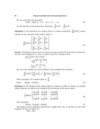 Engineering Mathematics through Applications
86
We can write this more precisely
[A(t)] = [aij(t)]; (i = 1, 2 … m; j = 1, 2, …, n) …(2)
Let the elements of the matrix have derivatives ( ) ( )
11 , , mn
d d
a t a t
dt dt
…
Definition 1: The derivative of a matrix [A(t)] is a matrix denoted by ( )
d
A t
dt
 
  , whose
enteries are the elements of the matrix [A(t)]; i.e.
( )
11 12 1
21 22 2
1 2
n
n
m m mn
d d d
a a a
dt dt dt
d d d
a a a
d
A t dt dt dt
dt
d d d
a a a
dt dt dt
 
…
 
 
…
 
=
 
   
……………………
 
 
…
 
 
…(3)
Remarks: This definition of the derivatives of a matrix comes quite naturally if to the operations of substraction
of matrices and multiplication by a scalar, we adjoin the operation of passage to limit:
( ) ( )
{ }
0
1
lim
t
A t t A t
t
∆ →
   
+ ∆ −
   
∆
( ) ( )
0
lim
ij ij
t
a t t a t
t
∆ →
 
+ ∆ −
=  
∆
 
 
( )
0
lim
ij ij
t
a t t a
t
∆ →
 
+ ∆ −
=  
∆
 
 
We can write equation (3) more precisely in the symbolic form as below:
( ) ( )
ij
d d
A t a t
dt dt
 
=
 
   
 
or ( ) ( )
d d
A t A t
dt dt
 
=
 
   
 
…(4)
More commonly ‘D’ is used in place of
d
dt
,
Hence D[A(t)] = [D(A(t))] …(5)
Definition 2: The integral of the matrix [A(t)] is a matrix to which we denote as ∫ [A(t)]dt
whose elements are equal to the integrals of the elements of the given matrix:
11 12 1
21 22 2
2
( ) ( ) ( )
( ) ( ) ( )
( )
( ) ( ) ( )
n
n
m m mn
a t dt a t dt a t dt
a t dt a t dt a t dt
A t dt
a t dt a t dt a t dt
 
…
 
…
 
=
………… ……… ……………
 
 
…
 
∫ ∫ ∫
∫ ∫ ∫
∫ ∫ ∫
∫ …(6)
More precisely,
∫A(t)dt = [∫aij(t)dt] = [∫A(t)dt] …(7)
The symbol ∫ ( )dt is sometimes denoted by a single letter, say S, and then we can write
equation (7), like, we did in (5)
S[A] = [SA]
 