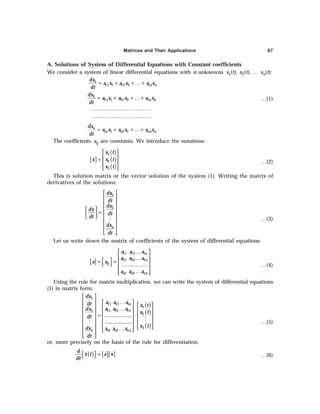 Matrices and Their Applications 87
A. Solutions of System of Differential Equations with Constant coefficients
We consider a system of linear differential equations with n unknowns x1(t), x2(t), … xn(t):
1
11 1 12 2 1n n
dx
a x a x a x
dt
= + + … +
2
21 1 22 2 2n n
dx
a x a x a x
dt
= + + … + …(1)
……………………………
……………………………
1 1 2 2
n
n n nn n
dx
a x a x a x
dt
= + + …+
The coefficients aij are constants. We introduce the notations:
[ ]
( )
( )
( )
1
2
3
x t
x x t
x t
 
 
=
 
 
 
…(2)
This is solution matrix or the vector solution of the system (1). Writing the matrix of
derivatives of the solutions:
1
2
n
dx
dt
dx
dx
dt
dt
dx
dt
 
 
 
 
  =  
 
   
 
 
 
M …(3)
Let us write down the matrix of coefficients of the system of differential equations:
[ ]
11 12 1
21 22 2
1 2
n
n
ij
n n nn
a a a
a a a
a a
a a a
…
 
 
…
 
= =  
  ……………
 
…
 
 
…(4)
Using the rule for matrix multiplication, we can write the system of differential equations
(1) in matrix form:
( )
( )
( )
 
  …
   
   
…  
   
= ⋅  
     
     
 
  …
 
 
 
 
M
M
1
11 12 1
1
21 22 2
2
2
3
1 2
................. .
.................
n
n
n n n nn
dx
a a a
dt x t
a a a
dx
x t
dt
x t
dx a a a
dt
…(5)
or, more precisely on the basis of the rule for differentiation,
( ) [ ][ ]
d
x t a x
dt
=
 
  …(6)
 