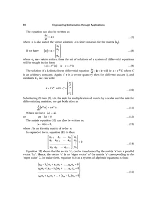 Engineering Mathematics through Applications
88
The equation can also be written as:
dx
ax
dt
= …(7)
where x is also called the vector solution; a is short notation for the matrix [aij].
If we have [ ]
1
2
n
α
 
 
α
α = α =  
 
α
 
 
M
…(8)
where αi are certain scalars, then the set of solutions of a system of differential equations
will be sought in the form
[x] = eλt [α] or x = eλtα …(9)
The solution of a Leibnitz linear differential equation 0
dx
kx
dt
− = will be x = e–ktC, where C
is an arbitrary constant. Again if x is a vector quantity then for different scalars ki and
constants Ci, we can write
x = Cekt with
1
2
n
C
C
C
C
 
 
=  
 
 
 
M …(10)
Substituting (9) into (7), viz. the rule for multiplication of matrix by a scalar and the rule for
differentiating matrices, we get both sides as
( )
λ λ
α = α
t t
d
e ae
dt
…(11)
Whnce we have λα = aλ
or aα – λα = 0 …(12)
The matrix equation (12) can also be written as:
(a – λI)α = 0, …(13)
where I is an identity matrix of order n.
In expanded form, equation (13) is thus:
−λ
−λ
−λ
… α
   
   
… α
=
   
……………………
   
α
…  
   
 
M
11 12 1 1
21 22 2 2
1 2
0
n
n
n
n n nn
a a a
a a a
a a a
…(14)
Equation (12) shows that the vector ‘α’, can be transformed by the matrix ‘a’ into a parallel
vector ‘λα’. Hence, the vector ‘α’ is an ‘eigen vector’ of the matrix ‘a’ corresponding to the
‘eigen value’ λ. In scalar form, equation (12) as a system of algebraic equations is thus:
( )
( )
( )

− λ α + α + … α =

α + − λ α + … α = 

…………………………………… 
α + α + … + − λ α = 

11 1 1 12 2 1
21 1 22 2 2 2
1 1 2 2
.. 0
.. 0
.....
0
n n
n n
n n nn n n
a a a
a a a
a a a
…(15)
 