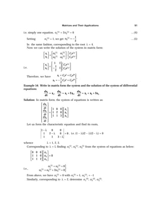 Matrices and Their Applications 91
i.e. simply one equation, α1
(1) + 2α2
(1) = 0 …(4)
Setting α1
(1) = 1, we get ( )
1
2
1
2
α = − …(5)
In the same fashion, corresponding to the root λ = 4.
Now we can write the solution of the system in matrix form:
( ) ( )
( ) ( )
1
2
1 2
1 1 1 1
1 2
2 2
2 2
t
t
x C e
x C e
λ
λ
   
α α
 
= ⋅
   
  α α
   
 
i.e.
1
2
1 1
2 2
1 1
1
1
2
t
t
x C e
x C e
λ
λ
   
   
=  
  −
     
 
Therefore, we have
4
1 1 2
4
2 1 2
.
1
2
t t
t t
x C e C e
x C e C e
= + 


= − + 

Example 54: Write in matrix form the system and the solution of the system of differential
equations
dx
dx dx
x x x x x x
dt dt dt
3
1 2
1 1 2 1 2 3
= , = + 2 , = + + 3 .
Solution: In matrix form, the system of equations is written as:
1
1
2
2
3
3
1 0 0
1 2 0
1 1 3
dx
dt x
dx
x
dt x
dx
dt
 
 
  
 
  
  =
  
 
  
 
 
 
Let us form the characteristic equation and find its roots,
1 0 0
1 2 0 0
1 1 3
− λ
− λ =
− λ
, i.e. (1 – λ)(2 – λ)(3 – λ) = 0
whence λ = 1, 2, 3.
Corresponding to λ = l, finding α1
(1), α2
(1), α3
(1) from the system of equations as below:
1
2
3
0 0 0
1 1 0 0
1 1 2
α
   
   
α =
   
α
   
i.e.,
( ) ( )
( ) ( ) ( )

α + α =

α + α + α = 
1 1
1 2
1 1 1
1 2 3
0
2 0
From above, we have α3
(1) = 0 with α1
(1) = 1, α2
(1), = –1
Similarly, corresponding to λ = 2, determine α1
(2), α2
(2), α3
(2).
 
