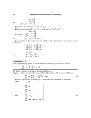 Engineering Mathematics through Applications
92
i.e.,
( )
( )
( ) ( ) ( )
2
1
2
1
2 2 2
1 2 3
0
0
0

−α =

α = 

α + α + α = 
From above, we find α1
(2) = 0, α2
(2) = 1, α3
(2) = –1
Likewise, corresponding to λ = 3, we determine α1
(3), α2
(3), α3
(3).
We obtain
( )
( ) ( )
( ) ( )
3
1
3 3
1 2
3 3
1 2
2 0
0
0

− α =

α − α = 

α + α = 
or α1
(3) = 0, α2
(3) = 0, α3
(3) = 1
Consequently, in the matrix form, the solution of the given system of equations can be
written as:
1
1
2
2 2
3
3 3
1 0 0
1 1 0
0 1 1
t
t
t
C e
x
x C e
x C e
 
   
 
   
= −
 
   
−  
     
or
1 1
2
2 1 2
2 3
3 2 3
t
t t
t t
x C e
x C e C e
x C e C e
= 

= − + 

= − + 
ASSIGNMENT 5
Solve the following system of linear differential equations by the matrix method:
1
2 0,
dx
x
dt
+ = 2
1
4 0
dx
x
dt
+ =
B. Matrix Notation for a Linear Equations of Order n
Suppose we have an nth order linear differential equation with constant coefficients:
1
1 2
1
1 2
n
n n n
n
n n n
d x d x d x
a a a x
dt dt dt
−
− −
− −
= + + … + …(1)
Later we will observe that this way of numbering the coefficients is convenient.
Take x = x1
and −

= 

= 


……………… 

= 


= + + …+


1
2
2
3
1
1 1 2 2
n
n
n
n n
dx
x
dt
dx
x
dt
dx
x
dt
dx
a x a x a x
dt
…(2)
 