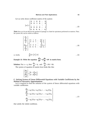 Matrices and Their Applications 93
Let us write down coefficient matrix of the system:
[ ]
1 2 3 4
0 1 0 0 0
0 0 1 0 0
.. .. .. .. .. ..
0 0 0 0 1
n
a
a a a a a
…
 
 
…
 
∗ =
 
…
 
…
 
 
…(3)
Note: Here we do not discuss the question of passage to a limit for operations performed on matrices. Then,
the system (91) can be written as follows:
1
1
2
2
1
1
1 2 3
0 1 0 0
0 0 1 0
. . . .
0 0 0 1 n
n
n n
n
dx
dt
x
dx
x
dt
x
dx
a a a a x
dt
dx
dt
−
−
 
 
  …
   
     
…
     
…
=
     
  …
   
  …
   
   
 
 
 
 
M M
…(4)
or, briefly [ ] [ ]
d
x a x
dt
∗
 
= ⋅
  …(5)
Example 55: Write the equation
2
2
= +
d x dx
p qx
dt dt
in matrix-form.
Solution: Put x = x1, then 1
2
dx
x
dt
= and
2
2 1
dx
px qx
dt
= +
The system of equation in matrix form looks like this:
1
1
2
2
0 1
dx
x
dt
q p x
dx
dt
 
     
=
     
   
 
 
C. Solving System of Linear Differential Equations with Variable Coefficients by the
Method of Successive Approximations
Let it required to find the solution of the system of linear differential equations with
variable coefficients.
( ) ( ) ( )
( ) ( ) ( )
( ) ( ) ( )
1
11 1 12 2 1
2
21 1 22 2 2
1 1 2 2
n n
n n
n
n n nn n
dx
a t x a t x a t x
dt
dx
a t x a t x a t x
dt
dx
a t x a t x a t x
dt

= + + …+ 


= + +…+

………………………………………… 

= + + … + 

…(1)
that satisfy the initial conditions.
 