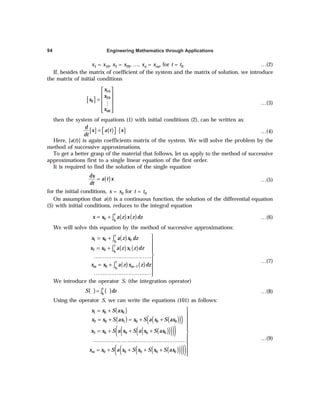 Engineering Mathematics through Applications
94
x1 = x10, x2 = x20, …, xn = xno, for t = t0 …(2)
If, besides the matrix of coefficient of the system and the matrix of solution, we introduce
the matrix of initial conditions
[ ]
10
20
0
0
n
x
x
x
x
 
 
=  
 
 
 
M …(3)
then the system of equations (1) with initial conditions (2), can be written as:
[ ] ( ) [ ]
d
x a t x
dt
= ⋅
 
  …(4)
Here, [a(t)] is again coefficients matrix of the system. We will solve the problem by the
method of successive approximations.
To get a better grasp of the material that follows, let us apply to the method of successive
approximations first to a single linear equation of the first order.
It is required to find the solution of the single equation
( )
dx
a t x
dt
= …(5)
for the initial conditions, x = x0 for t = t0
On assumption that a(t) is a continuous function, the solution of the differential equation
(5) with initial conditions, reduces to the integral equation
( ) ( )
0
0
t
t
x x a z x z dz
= + ∫ …(6)
We will solve this equation by the method of successive approximations:
( )
( ) ( )
( ) ( )
0
0
0
1 0 0
2 0 1
0 1
t
t
t
t
t
m m
t
x x a z x dz
x x a z x z dz
x x a z x z dz
−

= +


= +


……………………………

= + 

……………………………
∫
∫
∫
…(7)
We introduce the operator S, (the integration operator)
( ) ( )
0
t
t
S dz
= ∫ …(8)
Using the operator S, we can write the equations (101) as follows:
( )
( ) ( )
( )
( )
( )
( )
( )
( )
( )
( )
( )
( )
( )
( )
1 0 0
2 0 1 0 0 0
3 0 0 0 0
0 0 0 0 0
m
x x S ax
x x S ax x S a x S ax
x x S a x S a x S ax
x x S a x S x S x S ax

= +

= + = + + 


= + + + 

………………………………………………

= + + + +


…(9)
 