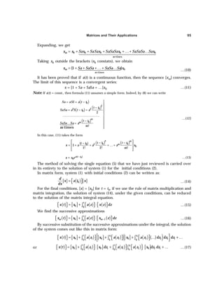 Matrices and Their Applications 95
Expanding, we get
0 0 0 0 0
times
m
m
x x Sax SaSax SaSaSax SaSaSa Sax
= + + + + …+ …
1444444444
4
2444444444
4
3
Taking x0 outside the brackets (x0 constatn), we obtain
0
times
{1 }
m
m
x Sa SaSa SaSa Sa x
= + + + …+ …
14444
4
244444
3 …(10)
It has been proved that if a(t) is a continuous function, then the sequence [xm] converges.
The limit of this sequence is a convergent series:
x = [1 + Sa + SaSa + …]x0 …(11)
Note: If a(t) = const., then formula (11) assumes a simple form. Indeed, by (8) we can write
( )
( ) ( )
( )

= = −

− 
= − = 


………………………………

− 
… = 


14
24
3
0
2
0
2 2
0
0
2
!
times
m
m
Sa aSI a t t
t t
SaSa a S t t a
t t
SaSa Sa a
m
m
…(12)
In this case, (11) takes the form
( ) ( )
 
− −
−
 
= + + + …+
 
 
2
0 0
0 2
0
( )
1
1! 2! !
m
m
t t t t
t t
x a a a x
m
−
= 0
( )
0
a t t
x x e …(13)
The method of solving the single equation (5) that we have just reviewed is carried over
in its entirety to the solution of system (1) for the initial conditions (2).
In matrix form, system (1) with initial conditions (2) can be written as:
[ ] ( ) [ ]
0
d
x a t x
dx
 
=   …(14)
For the final conditions, [x] = [x0] for t = t0, if we use the rule of matrix multiplication and
matrix integration, the solution of system (14), under the given conditions, can be reduced
to the solution of the matrix integral equation.
( ) [ ] ( ) ( )
0
0
t
t
x t x a z x z dz
= + ⋅
     
     
∫ …(15)
We find the successive approximations
( ) [ ] ( ) ( )
0
0 1
t
m m
t
x t x a z x z dz
−
= + ⋅
     
     
∫ …(16)
By successive substitution of the successive approximations under the integral, the solution
of the system comes out like this in matrix form:
( ) [ ] ( ) [ ] ( ) [ ] ( ) ( )
( )
{ }
1 2
0 0 0
0 1 0 2 0 3 3 2 1
t z z
t t t
x t x a z x a z x a z dz dz dz
 
   
= + + + … + …
 
       
∫ ∫ ∫
or ( ) [ ] ( ) [ ] ( ) ( ) [ ]
1
0 0 0
0 1 0 1 1 2 0 2 1
t t z
t t t
x t x a z x dz a z a z x dz dz
     
= + ⋅ + ⋅ + …
 
       
∫ ∫ ∫ …(17)
 