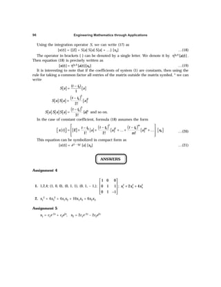 Engineering Mathematics through Applications
96
Using the integration operator S, we can write (17) as
[x(t)] = {[E] + S[a] S[a] S[a] + …} [x0] …(18)
The operator in brackets { } can be denoted by a single letter. We denote it by 0
( )
[ ( )]
t t
a t
η .
Then equation (18) is precisely written as
0
( )
0
[ ( )] [ ( )][ ]
t t
x t a t x
= η …(19)
It is interesting to note that if the coefficients of system (1) are constants, then using the
rule for taking a common factor all entries of the matrix outside the matrix symbol, * we can
write
[ ] [ ]
0
( )
1
t t
S a a
−
=
[ ] [ ]
( )
[ ]
2
2
0
2!
t t
S a S a a
−
=
[ ] [ ] [ ]
( )3
0 3
[ ]
3!
t t
S a S a S a a
−
= and so on.
In the case of constant coefficient, formula (18) assumes the form
( ) [ ] [ ]
( )
[ ]
( )
[ ] [ ]
2
2
0 0
0
0
1! 2! !
m
m
t t t t
t t
x t E a a a x
m
 
− −
−
 
= + + + …+ + …
 
 
 
 
…(20)
This equation can be symbolized in compact form as
[x(t)] = e(t – t0) [a] [x0] …(21)
ANSWERS
Assignment 4
1. 1,2,4; (1, 0, 0), (0, 1, 1), (0, 1, – 1,);
 
  + +
 
 
−
 
2 2 2
1 2 3
1 0 0
0 1 1 ; 2 4
0 1 1
x x x
2. x1
2 + 4x3
2 + 4x1x2 + 10x1x3 + 6x2x3
Assignment 5
x1 = c1e–2t + c2e2t, x2 = 2c1e–2t – 2c2e2t
 