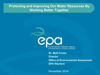 Protecting and Improving Our Water Resources By 
Working Better Together 
Dr. Matt Crowe 
Director 
Office of Environmental Assessment 
EPA Wexford 
November 2014 
 