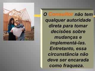 O  Consultor  não tem qualquer autoridade direta para tomar decisões sobre mudanças e implementá-las. Entretanto, essa circunstância não deve ser encarada como fraqueza.   