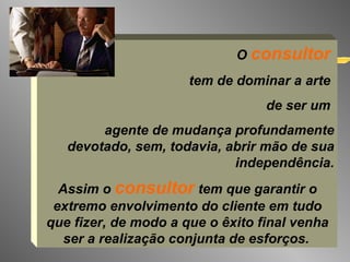O  consultor   tem de dominar a arte  de ser um  agente de mudança profundamente devotado, sem, todavia, abrir mão de sua independência. Assim o  consultor  tem que garantir o extremo envolvimento do cliente em tudo que fizer, de modo a que o êxito final venha ser a realização conjunta de esforços.   