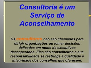 Consultoria é um Serviço de Aconselhamento Os  consultores  não são chamados para dirigir organizações ou tomar decisões delicadas em nome de executivos desesperados. Eles são conselheiros e sua responsabilidade se restringe à qualidade e integridade dos conselhos que oferecem. 